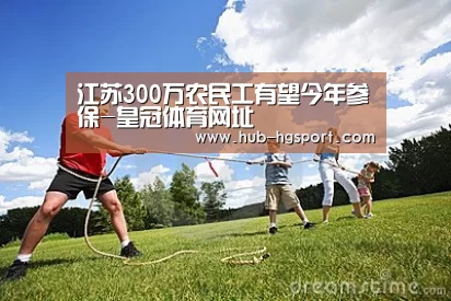 江苏300万农民工有望今年参保-皇冠体育网址(图1) 皇冠体育
